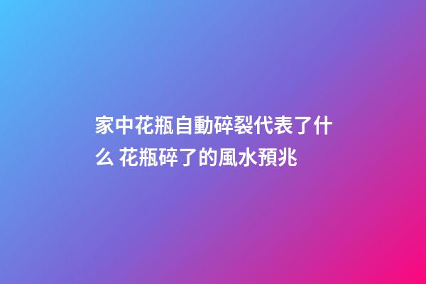家中花瓶自動碎裂代表了什么 花瓶碎了的風水預兆